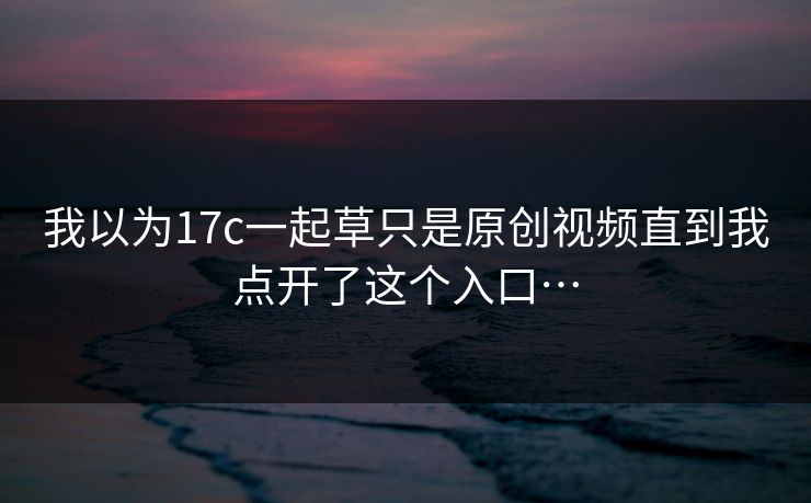我以为17c一起草只是原创视频直到我点开了这个入口…